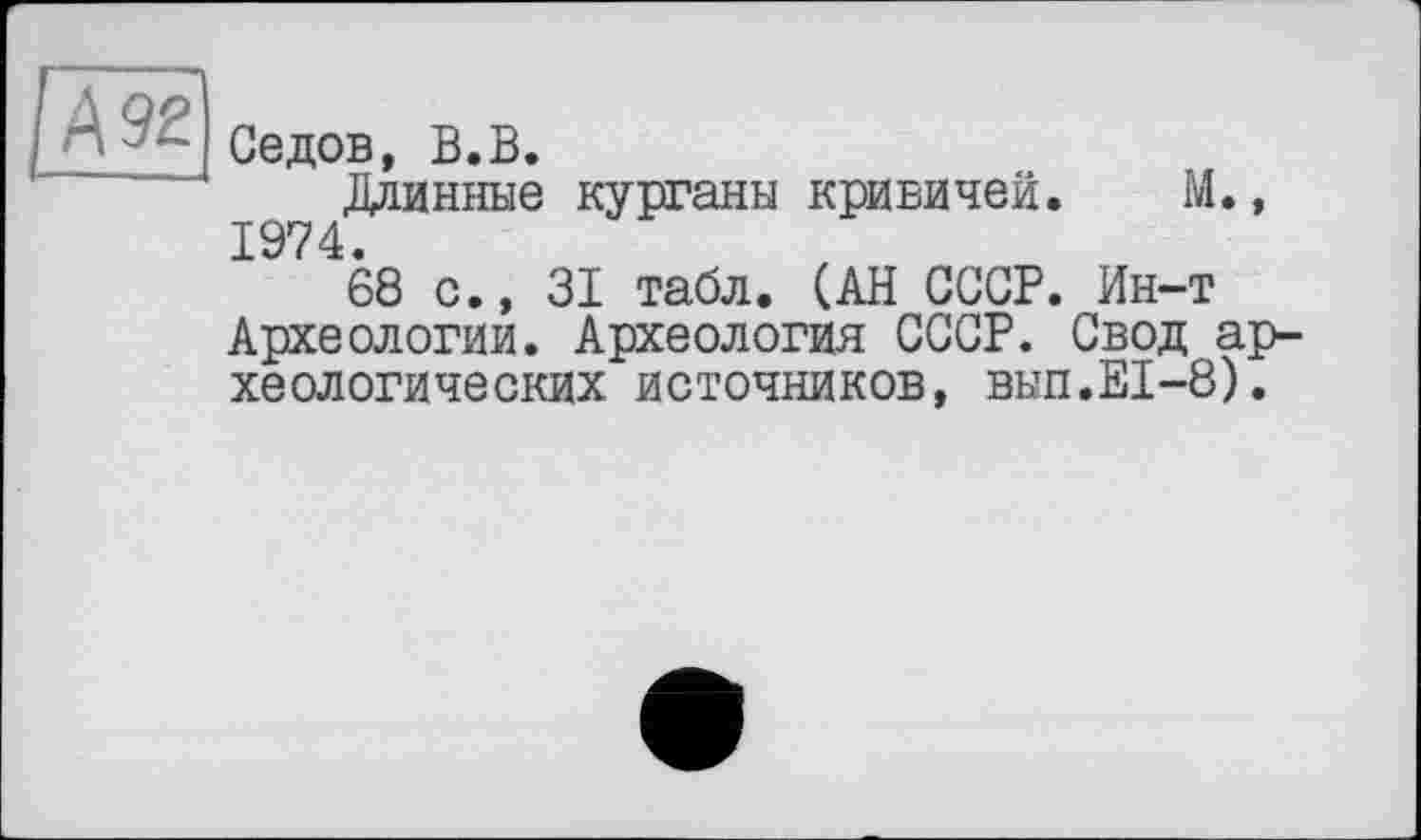 ﻿[Ä92
Седов, В.В.
Длинные курганы кривичей. М., 1974.
68 с., 31 табл. (АН СССР. Ин-т Археологии. Археология СССР. Свод археологических источников, вып.Е1-8).